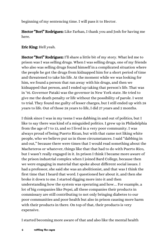 beginning of my sentencing time. T will pass it to Hector.  Hector “Bori” Rodrigues: Like Farhan, I thank you and Josh for having me here.  ‘Eric King: Hell yeah.  Hector “Bori” Rodriguez: Il share a ttle bit of my story. What led me to prison was L was selling drugs. When I was selling drugs, one of my friends who also was selling drugs found himself in a complicated situation where the people he got the drugs from kidnapped him for a short period of time and threatened to take his life. At the moment while we was looking for him, we found a person that ran away with his drugs, and then we kidnapped that person, and 1 ended up taking that person’s lfe. That was in’"95. Governor Patak was the governor in New York state. He tried to give me the death penalty or life without the possibility of parole. I went totrial. They found me guilty of lesser charges, but I still ended up with 26 years tolife. Out of those 26 years to life, I did 27 years and 2 months.  I think since 1 was in my teens I was dabbing in and out of politics, but like to say there was kind ofa misguided politics.  grew up in Philadelphia from the age of 710 13, and so 1 lived in a very poor community. 1 was always proud of being Puerto Rican, but with that came not liking white people, who we believe put us in those circumstances. 1 said “dabbing in and out,” because there were times that T would read something about the Macheteros or whatever, things like that that had to do with Puerto Rico, but I wasn’t really engaged init. In prison I think I became more aware of the prison industrial complex when T joined Bard College, because then we were engaging in material that spoke about different social issues. I had a professor, she said she was an abolitionist, and that was I think the first time that I heard that word. 1 questioned her about it, and then she broke it down to me. I started digging more into it and then understanding how the system was operating and how... For example, a ot of big companies like Pepsi,all these companies their products in commissary are still contributing to not only bringing diabetes to our poor communities and poor health but also in prison causing more harm  ith their products in there. On top of that, their products is very expensive.  Istarted becoming more aware of that and also like the mental health  6 g thecages 